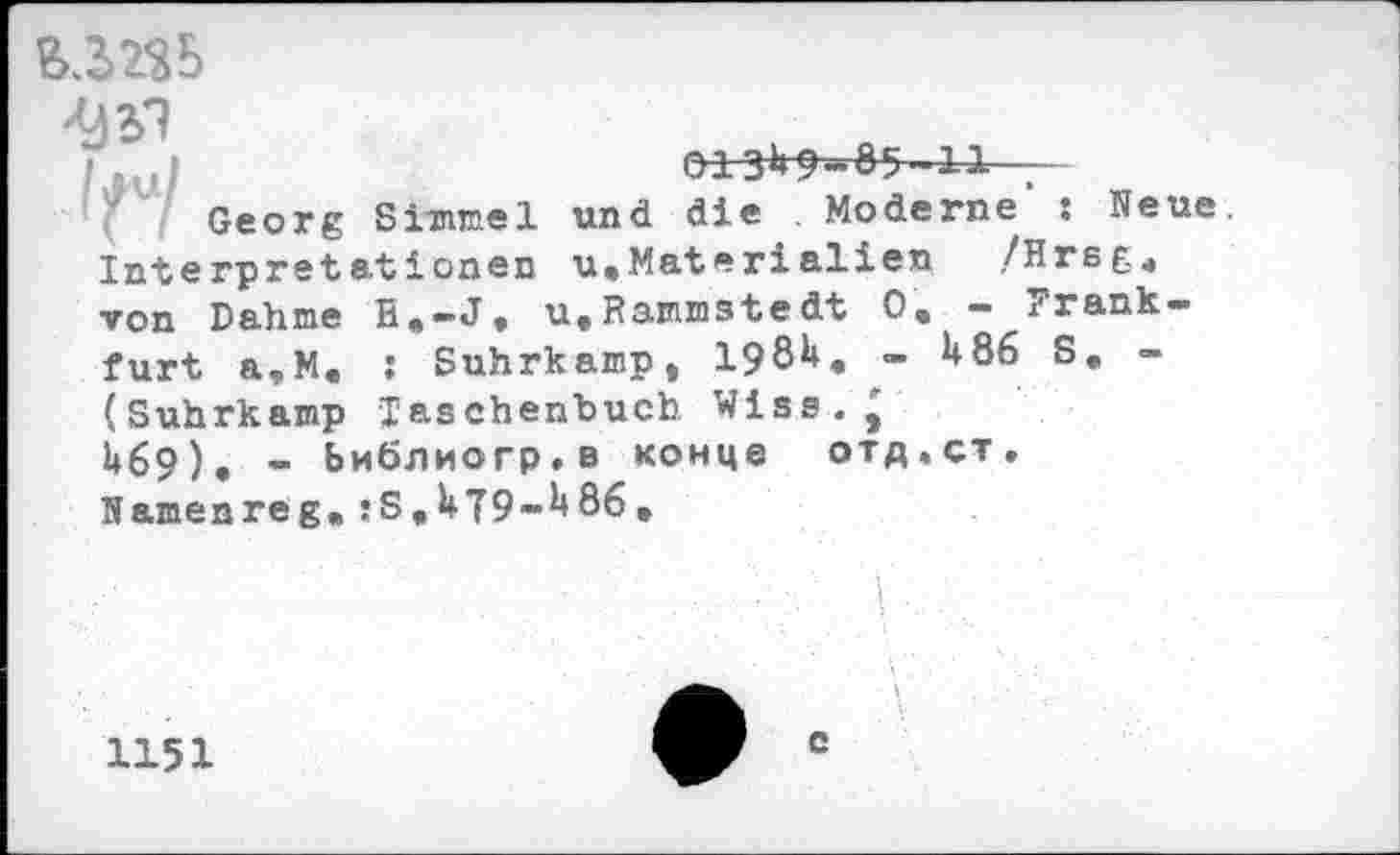 ﻿013^-85-11 . -
Georg Simmel und die Moderne : Neue. Interprstationen u,Materialien /Hrsg4 von Dahme R.-J. u,Rammstedt 0e - Frankfurt a,M. : Suhrkamp, 198H, - U86 S, -(Suhrkamp Taschenbuch Wise.' U69). - Ьиблиогр.в конце отд.ст. Namenreg.!S,U79-H86,
L
1151